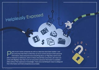 P
ublic trust in what companies do with our data has never been weaker—and
yet consumers feel there is little they can do to control access to their personal
information. Does everyone know everything about us? Big Data claims to be
able to interpret our behaviors, which in theory should help consumers, yet it also can
come with Big Bias. Now that much of consumers’ personal information is available—
often without their approval or knowledge—many are scrambling for ways to safeguard
their information and hold companies accountable.
30 CONTENTS
 