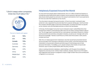 “I find it creepy when companies
know too much about me.”
68%
of adults
globally
agree
U.S.
U.K.
Canada
Australia
Germany
India
China
Middle East
Brazil
76%
74%
73%
73%
67%
67%
62%
61%
57%
Helplessly Exposed Around the World
As more and more people adopt mobile phones, the U.K.’s Office of National Statistics is
considering using mobile phone data to replace census questions. Because mobile phone
data shows where people live and work, the research and statistics from it are expected to
be more accurate than traditional survey results.
The information trail goes far beyond location. A French journalist, invoking EU data
protection rules, requested her personal data from a popular dating app—and found that
the company had 800 pages of personal profiling data, including information as specific
as her interests, who she had dated and even to whom she had spoken.
In Norway, the Norwegian Consumer Council released a report called #WatchOut that
showed how children’s smartwatches often have security flaws, putting children’s data at
risk. The 49-page report examined the four most popular smartwatch brands for children
and found half to be extremely vulnerable to hackers, as well as any “stranger with some
technical knowledge.” Hackers could find out a child’s real-time location, name, phone
number and more.
After the U.S. federal government rolled back rules that would have prevented internet
service providers from tracking an individual’s activity online, consumers became more
interested in virtual private networks and other ways of minimizing access to their
personal information. TunnelBear, a U.S.-based company that installs virtual private
networks, says its sales jumped 200% after the policy reversal.
India is creating a biometric database, called Aadhaar, with the goal of recording the
fingerprints and irises of all 1.3 billion Indian residents. Already, nearly 9 out of 10 Indians
have registered. Each person is assigned a unique 12-digit number that can be verified with
a fingerprint or an eye scan.
Percent of adults who agree:
33 CONTENTS
 