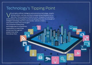 V
irtual reality, artificial intelligence and autonomous technology—long far-
fetched notions—are here, and they’re already being embedded into our
daily lives. This is a preview of what’s to come—the good, the worrisome
and the bizarre. Across the globe, humans are asking, what does the onslaught of
intelligent technology mean for us as a society—and will it make a
more positive impact than we thought?
The companies building these
technologies bear an extraordinary
responsibility to create things
and services that augment
people’s lives rather
than disrupt them.
Technology’s Tipping Point
34 CONTENTS
 