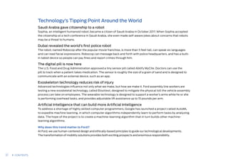Technology’s Tipping Point Around the World
Saudi Arabia gave citizenship to a robot
Sophia, an intelligent humanoid robot, became a citizen of Saudi Arabia in October 2017. When Sophia accepted
the citizenship at a tech conference in Saudi Arabia, she even made self-aware jokes about concerns that robots
may be a threat to humans.
Dubai revealed the world’s first police robot
The robot, named Robocop after the popular movie franchise, is more than 5 feet tall, can speak six languages
and can read facial expressions. Robocop can message back and forth with police headquarters, and has a built-
in tablet device so people can pay fines and report crimes through him.
The digital pill is now here
The U.S. Food and Drug Administration approved a tiny sensor pill called Abilify MyCite. Doctors can use the
pill to track when a patient takes medication. The sensor is roughly the size of a grain of sand and is designed to
communicate with an external device, such as an app.
Exoskeleton technology reduces risk of injury
Advanced technologies influence not only what we make, but how we make it. Ford assembly line workers are
testing a new exoskeletal technology, called EksoVest, designed to mitigate the physical toll the vehicle assembly
process can take on employees. The wearable technology is designed to support a worker’s arms while he or she
is performing overhead tasks, and provides adjustable lift assistance up to 15 pounds per arm.
Artificial Intelligence that can build more Artificial Intelligence
To address a shortage of highly skilled computer programmers, Google has launched a project called AutoML
to expedite machine learning, in which computer algorithms independently learn to perform tasks by analyzing
data. The hope of the project is to create a machine-learning algorithm that in turn builds other machine-
learning algorithms.
Why does this trend matter to Ford?
At Ford, we use human-centered design and ethically-based principles to guide our technological developments.
The transformation of mobility solutions provides both exciting prospects and enormous responsibility.  
37 CONTENTS
 