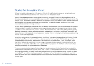 Singled Out Around the World
At Ford, we seek to understand the shifting norms of family life and family structure so we can anticipate how
mobility needs for families of all sizes—from one to many—will change and adapt.
Rates of marriage are declining in almost all OECD countries, according to the OECD family database. Half of
Americans older than 18 were married in 2014, down from 72% in 1960, according to the Pew Research Center. The
trend is, in part, attributable to the fact that many young people are focusing on their careers, rather than marriage
and family. But many are also questioning the practicality of “till death do us part,” wondering if they should
reassess the duration of a marriage contract.
In China, where single women over the age of 25 are labeled “leftover women,” the social stigma may be changing.
In 2016, the beauty brand SK-II ran a documentary-style video campaign in which single women in China stood
up to their parents and resisted the pressure to marry. The emotional video and hashtag #changedestiny quickly
went viral and opened a debate about perceptions of single women in the country. And in India, government data
shows that more and more single women are seeking to adopt children, indicating that marital status is becoming
less of a barrier to having a family.
While some people across the globe are choosing to opt out of marriage, others are leaning into the idea of more
open marriages. Polyamory, otherwise known as consensual non-monogamy, in which couples agree to have
extramarital sexual or romantic relationships, is becoming more socially accepted. A 2016 YouGov poll found
that 26% of U.S. women and 43% of U.S. men thought their ideal relationship would involve some form of non-
monogamy. An economist in China has even suggested allowing polyandry—in which one woman has multiple
husbands—to address the country’s surplus of single men.
Family structure is also changing as the lines of gender, sexuality and identity blur. Facebook had increased its
gender options to more than 50 by 2014—and in 2015, it added a custom gender option so users could write in the
term that best fits them. In Canada, a baby was issued a health card without a gender marker. Instead, the health
card had a “U”—for undetermined or unassigned—in the space for “sex.” Some are even making the case that
words like “mom” and “dad”—inherently gender-based distinctions—are too restrictive given the evolving nature
of these roles.
41 CONTENTS
 
