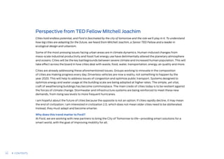 Perspective from TED Fellow Mitchell Joachim
Cities hold endless potential, and Ford is fascinated by the city of tomorrow and the role we’ll play in it. To understand
how big cities are adapting for the future, we heard from Mitchell Joachim, a Senior TED Fellow and a leader in
ecological design and urbanism.
Some of the most pressing issues facing urban areas are in climate dynamics. Human-induced changes from
mass-scale industrial productivity and fossil fuel energy use have detrimentally altered the planetary atmosphere
and oceans. Cities will be the key battlegrounds between severe climate and increased human population. This will
take effect across the board in how cities deal with waste, food, water, transportation, energy, air quality and more.
Cities are already addressing these aforementioned issues. Groups working to innovate in the composition
of cities are making progress every day. Driverless vehicles are now a reality, not something to happen by the
year 2020. This will help to address issues of congestion and optimize public transport. Systems designed to
optimize energy and water usage at the building scale are being adopted at higher rates. The simple, yet vital,
craft of weatherizing buildings has become commonplace. The main credo of cities today is to be resilient against
the forces of climate change. Stormwater and infrastructure systems are being reinforced to meet these new
demands, from rising sea levels to more frequent hurricanes.
I am hopeful about the future of cities because the opposite is not an option. If cities rapidly decline, it may mean
the end of civilization. I am interested in civilization 2.0, which does not mean older cities need to be obliterated.
Instead, they must adapt and become smarter.
Why does this trend matter to Ford?
At Ford, we are working with new partners to bring the City of Tomorrow to life—providing smart solutions for a
smart world, with the goal of improving mobility for all.
45 CONTENTS
 