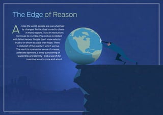 The Edge of Reason
A
cross the world, people are overwhelmed
by changes. Politics has turned to chaos
in many regions. Trust in institutions
continues to crumble. Pop culture is riddled
with fallen heroes. People don’t know who to
trust or in whom to place their hope. There
is disbelief of the reality in which we live.
The result is a pervasive sense of unease,
polarized opinions, a deep questioning of
leadership and identity—and a search for
inventive ways to cope and adapt.
6 CONTENTS
 