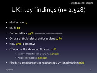 UK: key findings (n= 2,528)
• Median age 74
• M / F: 1:1
• Comorbidities: 79% hypertension, DM, chronic respiratory disease
• On oral anti-platelet or anticoagulant: 43%
• RBC: 27% (1 out of 4)
• CT-scan of the abdomen & pelvis: 21%
• Invasive mesenteric angiography: 1.5% (37)
• Angio-embolisation: 0.8% (19)
• Flexible sigmoidoscopy or colonoscopy whilst admission:26%
Results: patient specific
21/10/2020 11
 