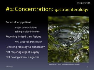 #2:Concentration: gastroenterology
For an elderly patient
major comorbidities,
taking a ‘blood thinner’
Requiring limited transfusions
5%: large vol. transfusion
Requiring radiology & endoscopy
Not requiring urgent surgery
Not having clinical diagnosis
21/10/2020 29
Water drop-4, NGS. ©mohammad reza shojaee
Interpretation
 
