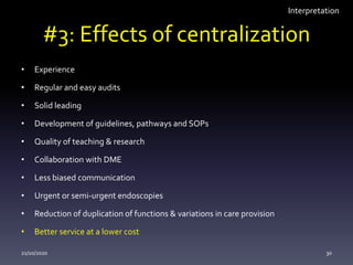 #3: Effects of centralization
• Experience
• Regular and easy audits
• Solid leading
• Development of guidelines, pathways and SOPs
• Quality of teaching & research
• Collaboration with DME
• Less biased communication
• Urgent or semi-urgent endoscopies
• Reduction of duplication of functions & variations in care provision
• Better service at a lower cost
21/10/2020 30
Interpretation
 