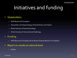 Initiatives and funding
• Stakeholders
– NHS Blood and Transplant
– Association of Coloproctology of Great Britain and Ireland
– British Society of Gastroenterology
– British Society of Interventional Radiology
• Funding
– NHS Blood and Transplant & the Bowel Disease Research Foundation
• Report on results at national level
– Online
21/10/2020 4
Introduction
 
