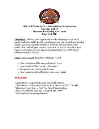 2018 OCB Maine Event ~ Bodybuilding Championships
Saturday 9.22.18
Biddeford Performing Arts Center
Biddeford, ME.
Exhibitors: This is a great opportunity to take advantage of our social
media platforms, and to deliver your message on a one on one basis, develop
future sales leads, expand your market potential, introduce your latest
product line, and sell your product, equipment, or service directly to your
buyers. Where else can your advertising dollar bring you a 100% target
audience at such a low cost?
Space Rental Rates: Each 8ft x 10ft space = $175
• Space location will be assigned prior to event
• Space rental will be limited (10) vendors
• Doors open for exhibitors at: 8:00am
• Space rental includes (2) all day admission tickets
No Refunds!
*Credit/Debit card payment can be accepted by phone
*Credit/Debit card Payments: Contact Scott Fleurant at 207-229-5441
*Make checks payable to: Pine Tree State Championships
*Mail to 40 Main St Suite 123 Biddeford, ME 04005
*Email: ocbmaineevent@yahoo.com
 