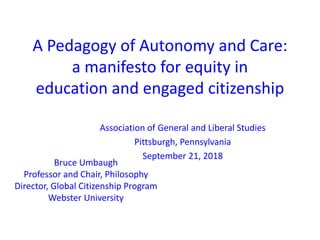 A Pedagogy of Autonomy and Care:
a manifesto for equity in
education and engaged citizenship
Bruce Umbaugh
Professor and Chair, Philosophy
Director, Global Citizenship Program
Webster University
Association of General and Liberal Studies
Pittsburgh, Pennsylvania
September 21, 2018
 