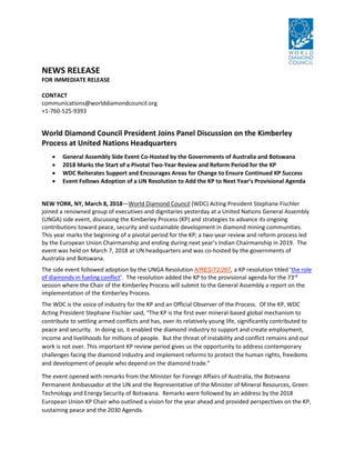 NEWS RELEASE
FOR IMMEDIATE RELEASE
CONTACT
communications@worlddiamondcouncil.org
+1-760-525-9393
World Diamond Council President Joins Panel Discussion on the Kimberley
Process at United Nations Headquarters
 General Assembly Side Event Co-Hosted by the Governments of Australia and Botswana
 2018 Marks the Start of a Pivotal Two-Year Review and Reform Period for the KP
 WDC Reiterates Support and Encourages Areas for Change to Ensure Continued KP Success
 Event Follows Adoption of a UN Resolution to Add the KP to Next Year’s Provisional Agenda
NEW YORK, NY, March 8, 2018—World Diamond Council (WDC) Acting President Stephane Fischler
joined a renowned group of executives and dignitaries yesterday at a United Nations General Assembly
(UNGA) side event, discussing the Kimberley Process (KP) and strategies to advance its ongoing
contributions toward peace, security and sustainable development in diamond mining communities.
This year marks the beginning of a pivotal period for the KP; a two-year review and reform process led
by the European Union Chairmanship and ending during next year’s Indian Chairmanship in 2019. The
event was held on March 7, 2018 at UN headquarters and was co-hosted by the governments of
Australia and Botswana.
The side event followed adoption by the UNGA Resolution A/RES/72/267, a KP resolution titled ‘the role
of diamonds in fueling conflict’. The resolution added the KP to the provisional agenda for the 73rd
session where the Chair of the Kimberley Process will submit to the General Assembly a report on the
implementation of the Kimberley Process.
The WDC is the voice of industry for the KP and an Official Observer of the Process. Of the KP, WDC
Acting President Stephane Fischler said, “The KP is the first ever mineral-based global mechanism to
contribute to settling armed conflicts and has, over its relatively young life, significantly contributed to
peace and security. In doing so, it enabled the diamond industry to support and create employment,
income and livelihoods for millions of people. But the threat of instability and conflict remains and our
work is not over. This important KP review period gives us the opportunity to address contemporary
challenges facing the diamond industry and implement reforms to protect the human rights, freedoms
and development of people who depend on the diamond trade.”
The event opened with remarks from the Minister for Foreign Affairs of Australia, the Botswana
Permanent Ambassador at the UN and the Representative of the Minister of Mineral Resources, Green
Technology and Energy Security of Botswana. Remarks were followed by an address by the 2018
European Union KP Chair who outlined a vision for the year ahead and provided perspectives on the KP,
sustaining peace and the 2030 Agenda.
 