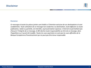 Finance Directorate European Investment BankFinance Directorate 16
Disclaimer
Ce message et toutes les pièces jointes sont établis a l’intention exclusive de ses destinataires et sont
confidentiels. Toute utilisation de ce message non conforme a sa destination, toute diffusion ou toute
publication, totale ou partielle, est interdite, sauf autorisation expresse. L’internet ne permettant pas
d’assurer l’intégrite de ce message, la BEI decline toute responsabilite au titre de ce message, dans
l’hypothèse ou il aurait été modifie. Toutes les vues exprimées ne sont pas les vues officielles de la
Banque Européenne d’Investissement qui ne peut pas être tenue responsable
Disclaimer
 