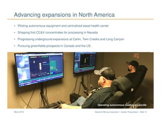 Newmont Mining Corporation I Investor Presentation – Slide 12March 2018
• Piloting autonomous equipment and centralized asset health center
• Shipping first CC&V concentrates for processing in Nevada
• Progressing underground expansions at Carlin, Twin Creeks and Long Canyon
• Pursuing greenfields prospects in Canada and the US
Advancing expansions in North America
Long Canyon CarlinOperating autonomous loaders at Leeville
 