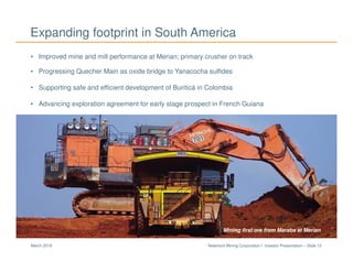 Newmont Mining Corporation I Investor Presentation – Slide 13March 2018
Expanding footprint in South America
• Improved mine and mill performance at Merian; primary crusher on track
• Progressing Quecher Main as oxide bridge to Yanacocha sulfides
• Supporting safe and efficient development of Buriticá in Colombia
• Advancing exploration agreement for early stage prospect in French Guiana
Mining first ore from Maraba at Merian
 