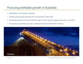 Newmont Mining Corporation I Investor Presentation – Slide 15March 2018
• Boddington’s next layback underway
• Tanami power project approved and next expansion advancing
• Remediating west wall slip at KCGM through H1 2018; expect to approve Morrison in H2 2018
• Progressing greenfields prospects in Western Australia and Northern Territory
Pursuing profitable growth in Australia
Boddington
 