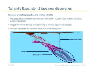 Newmont Mining Corporation I Investor Presentation – Slide 43March 2018
Tanami’s Expansion 2 taps new discoveries
Increases profitable production and extends mine life
• Includes production shaft to maximize value from 1,200 – 2,600m below surface; optimizing
processing capacity
• Staged investment; develop while continuing to optimize resource risk at depth
• Decision expected in H2 2019 with a two year construction period
-260RL
Focus area
Production shaft
 