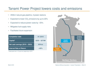 Newmont Mining Corporation I Investor Presentation – Slide 45March 2018
Tanami Power Project lowers costs and emissions
Completion date H1 2019
Capital* $225 – $275M
Net cash savings (2019 – 2023) $34/oz
Internal Rate of Return >50%
• 450km natural gas pipeline, 2 power stations
• Expected to lower CO2 emissions by up to 20%
• Expected to reduce power costs by ~20%
• Mitigates fuel supply risks
• Facilitates future expansion
Tanami Expansion
*Lease paid over a 10 year term beginning in 2019
Existing
Amadeus
Pipeline
Tanami
Pipeline
Tanami
Operations
Northern Territory
Darwin
 