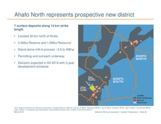 Newmont Mining Corporation I Investor Presentation – Slide 49March 2018
Ahafo North represents prospective new district
7 surface deposits along 14 km strike
length
• Located 30 km north of Ahafo
• 3.4Moz Reserve and 1.0Moz Resource*
• Stand-alone mill to process ~3.5 to 4Mt/yr
• Permitting and outreach underway
• Decision expected in H2 2019 with 3-year
development schedule
* 2017 Newmont Reserve and Resource declaration. Probable Reserve 44Mt @ 2.4 g/t Au (3.4Moz), Measured 2Mt @ 1.1g/t (0.1Moz), Indicated 7Mt @ 1.8g/t (0.4Moz), and Inferred 8Mt @
1.8g/t (0.4Moz). For graphics and mineralization representations please refer to slides 77-84 and Endnote 2.
 