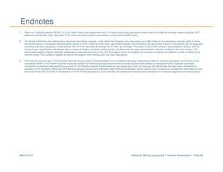 Newmont Mining Corporation I Investor Presentation – Slide 86March 2018
Endnotes
7. Return on Capital Employed (ROCE) is a non-GAAP metric and is generated from 12 month trailing Earnings before interest and tax divided by average capital employed. 2017
balances exclude Batu Hijau. See slide 76 for more information and for reconciliation to the nearest GAAP metric.
8. The Board of Directors has authorized a new stock repurchase program, under which the Company may repurchase up to $90 million of its outstanding common stock to offset
the dilutive impact of employee restricted stock vesting in 2018. Under this new stock repurchase program, the Company may repurchase shares in accordance with all applicable
securities laws and regulations, including Rule 10b-18 of the Securities Exchange Act of 1934, as amended. The extent to which the Company repurchases its shares, and the
timing of such repurchases, will depend upon a variety of factors, including trading volume, market conditions, legal requirements, business conditions and other factors. The
repurchase program may be extended, suspended or discontinued at any time, and the program does not obligate the Company to acquire any specific number of shares of its
common stock. The Company expects to finance the program from existing cash and cash equivalents.
9. Full Potential cost savings or Full Potential improvements as used in this presentation are considered operating measures provided for illustrative purposes, and should not be
considered GAAP or non-GAAP financial measures. Global Full Potential savings/improvements amounts are estimates utilized by management that represent estimated
cumulative incremental value realized as a result of Full Potential projects implemented and are based upon both cost savings and efficiencies that have been monetized for
purposes of the estimation. Because Full Potential savings/improvements estimates reflect differences between certain actual costs incurred and management estimates of costs
that would have been incurred in the absence of the Full Potential program, such estimates are necessarily imprecise and are based on numerous judgments and assumptions.
 