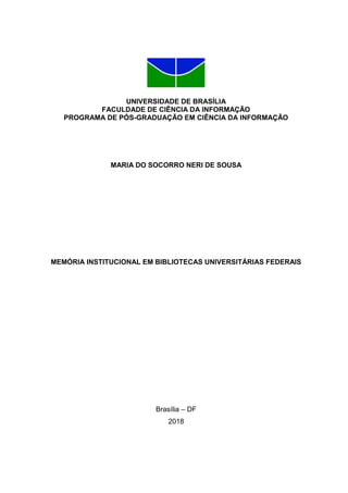 UNIVERSIDADE DE BRASÍLIA
FACULDADE DE CIÊNCIA DA INFORMAÇÃO
PROGRAMA DE PÓS-GRADUAÇÃO EM CIÊNCIA DA INFORMAÇÃO
MARIA DO SOCORRO NERI DE SOUSA
MEMÓRIA INSTITUCIONAL EM BIBLIOTECAS UNIVERSITÁRIAS FEDERAIS
Brasília – DF
2018
 