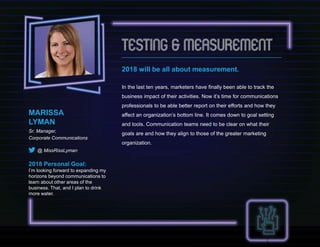 2018 will be all about measurement.
In the last ten years, marketers have finally been able to track the
business impact of their activities. Now it’s time for communications
professionals to be able better report on their efforts and how they
affect an organization’s bottom line. It comes down to goal setting
and tools. Communication teams need to be clear on what their
goals are and how they align to those of the greater marketing
organization.
MARISSA
LYMAN
Sr. Manager,
Corporate Communications
@ MissRissLyman
2018 Personal Goal:
I’m looking forward to expanding my
horizons beyond communications to
learn about other areas of the
business. That, and I plan to drink
more water.
 