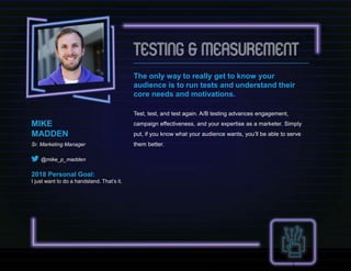 The only way to really get to know your
audience is to run tests and understand their
core needs and motivations.
Test, test, and test again. A/B testing advances engagement,
campaign effectiveness, and your expertise as a marketer. Simply
put, if you know what your audience wants, you’ll be able to serve
them better.
MIKE
MADDEN
Sr. Marketing Manager
@mike_p_madden
2018 Personal Goal:
I just want to do a handstand. That’s it.
 