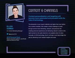 Content personalization and targeting will
become more automated and prevalent with the
help of technology.
The demands on your buyer’s attention are higher than ever before.
As a content marketer, that creates a direct challenge to break
through and be more interesting, relevant, and personal. But
creating personal experiences and delivering relevant content in the
right moment on the right channel is not scalable when it’s done
manually. In 2018 technology, like AI, will step in and help bridge this
gap by delivering much needed insights and scale.
ELLEN
GOMES
Sr. Content Marketing Manager
@egomes1019
2018 Personal Goal:
Spend more time outdoors, specifically
exploring National Parks.
 