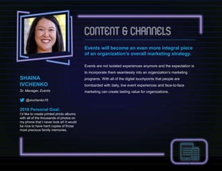 Events will become an even more integral piece
of an organization’s overall marketing strategy.
Events are not isolated experiences anymore and the expectation is
to incorporate them seamlessly into an organization’s marketing
programs. With all of the digital touchpoints that people are
bombarded with daily, live event experiences and face-to-face
marketing can create lasting value for organizations.
SHAINA
IVCHENKO
Sr. Manager, Events
@sivchenko16
2018 Personal Goal:
I’d like to create printed photo albums
with all of the thousands of photos on
my phone that I never look at! It would
be nice to have hard copies of those
most precious family memories.
 