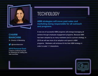 CHARM
BIANCHINI
Sr. Director of Marketing
@charmbianchini
2018 Personal Goal:
I hope to continue my love
for adventure by visiting two
new countries.
ABM strategies will move past sales and
marketing being responsible for all outreach
and programs.
A new era of successful ABM programs will emerge leveraging all
workers through employee engagement programs. Because ABM
has been adopted by so many marketers and is a proven strategy, in
2018 we will see more of an adoption and spend in ABM
programs. Marketers will embrace AI into their ABM strategy in
order to scale 1:1 interactions.
 