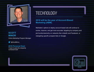 SCOTT
MINOR
Online Marketing Program Manager
@ScottMinor_
2018 Personal Goal:
I hope to pass the Jeopardy
contestant test!
2018 will be the year of Account-Based
Marketing (ABM).
Marketers’ options to deploy account-based ads will continue to
evolve, improve, and get more accurate: targeting by company and
job function/seniority on networks like LinkedIn and Facebook, or
retargeting specific prospect lists on Google.
 
