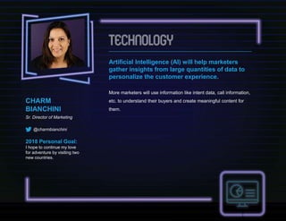 CHARM
BIANCHINI
Sr. Director of Marketing
@charmbianchini
2018 Personal Goal:
I hope to continue my love
for adventure by visiting two
new countries.
Artificial Intelligence (AI) will help marketers
gather insights from large quantities of data to
personalize the customer experience.
More marketers will use information like intent data, call information,
etc. to understand their buyers and create meaningful content for
them.
 