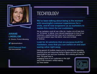 ARIANE
LINDBLOM
Sr. Director, Product Marketing
@arianelindblom
2018 Personal Goal:
Get more exercise!
We’ve been talking about being in the moment
with meaningful customer experiences for a
while, and AI now empowers us as marketers to
realize this vision for our customers.
We as marketers could all use a little (ok, maybe a lot of) help from
our “AI friends” to deliver more relevant experiences to more of our
customers—experiences that mean we’re marketing in smarter,
more personalized ways that deliver value and translate
to revenue.
Look for AI solutions that are purpose-built for
marketers, ones that you can switch on and start
seeing value right away.
Using generic AI toolkits means you’re committed to spending
precious time and resources trying to figure out how to make AI
meaningful to you and your business. Ain’t nobody got time for
that. The goal here is
engaging more of our customers in the right
way in the moment—while making
our lives easier.
 