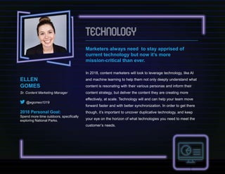Marketers always need to stay apprised of
current technology but now it’s more
mission-critical than ever.
In 2018, content marketers will look to leverage technology, like AI
and machine learning to help them not only deeply understand what
content is resonating with their various personas and inform their
content strategy, but deliver the content they are creating more
effectively, at scale. Technology will and can help your team move
forward faster and with better synchronization. In order to get there
though, it’s important to uncover duplicative technology, and keep
your eye on the horizon of what technologies you need to meet the
customer’s needs.
ELLEN
GOMES
Sr. Content Marketing Manager
@egomes1019
2018 Personal Goal:
Spend more time outdoors, specifically
exploring National Parks.
 