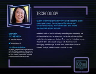 Event technology will evolve and become even
more prevalent to engage attendees and
create smoother, more efficient and more
memorable experiences.
Marketers need to ensure that they are strategically integrating the
right events when they’re developing their entire online and offline
multi-channel engagement strategy. They need to think about how to
effectively drive attendees to engage with their brand and
messaging in more ways, at more times, and in more places to
create a stronger, more cohesive customer journey.
SHAINA
IVCHENKO
Sr. Manager, Events
@sivchenko16
2018 Personal Goal:
I’d like to create printed photo albums
with all of the thousands of photos on
my phone that I never look at! It would
be nice to have hard copies of those
most precious family memories.
 