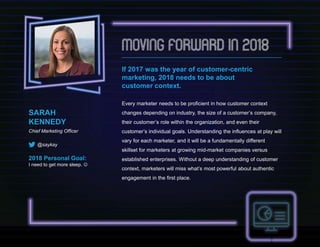 SARAH
KENNEDY
Chief Marketing Officer
@saykay
2018 Personal Goal:
I need to get more sleep. 
If 2017 was the year of customer-centric
marketing, 2018 needs to be about
customer context.
Every marketer needs to be proficient in how customer context
changes depending on industry, the size of a customer’s company,
their customer’s role within the organization, and even their
customer’s individual goals. Understanding the influences at play will
vary for each marketer, and it will be a fundamentally different
skillset for marketers at growing mid-market companies versus
established enterprises. Without a deep understanding of customer
context, marketers will miss what’s most powerful about authentic
engagement in the first place.
 