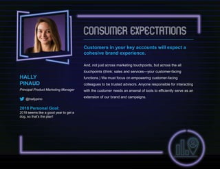 Customers in your key accounts will expect a
cohesive brand experience.
And, not just across marketing touchpoints, but across the all
touchpoints (think: sales and services—your customer-facing
functions.) We must focus on empowering customer-facing
colleagues to be trusted advisors. Anyone responsible for interacting
with the customer needs an arsenal of tools to efficiently serve as an
extension of our brand and campaigns.
HALLY
PINAUD
Principal Product Marketing Manager
@hallypino
2018 Personal Goal:
2018 seems like a good year to get a
dog, so that’s the plan!
 