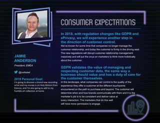 In 2018, with regulation changes like GDPR and
ePrivacy, we will experience another step in
the direction of customer control.
We’ve known for some time that companies no longer manage the
customer relationship, and today the customer is firmly in the driving seat.
The new regulations will disrupt customer relationship management
massively and will put the onus on marketers to think more holistically
about the customer.
GDPR validates the value of managing and
respecting customer data, the same way a
business should value and has a duty of care for
the customer themselves.
In this landscape, what companies can control is the quality of the
experience they offer a customer at the different touchpoints
encountered on the path to purchase and beyond. The customer will
determine when and how brands communicate with them and it is the
marketer’s job is to be consistent and deliver value at
every interaction. The marketers that do this well
will have more permission to engage.
JAMIE
ANDERSON
President, EMEA
@collsdad
2018 Personal Goal:
I’m going to discover a brand new recording
artist and my money is on Holy Motors from
Estonia, and I’m also going to add to my
humble art collection at home.
 