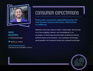 Every year, consumer expectations grow for
how brands interact with them. 2018 will be
no different.
Marketers will be less reliant on batch n’ blast emails. We will need
to be more engaging, relevant, and conversational in our
campaigns. As technology becomes better at delivering relevant,
behavior-based communications, more marketers will leverage
personalization and interactive emails with increased functionality.
MIKE
MADDEN
Sr. Marketing Manager
@mike_p_madden
2018 Personal Goal:
I just want to do a handstand. That’s it.
 