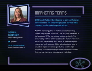SARAH
KENNEDY
Chief Marketing Officer
@saykay
2018 Personal Goal:
I need to get more sleep. 
CMOs will flatten their teams to drive efficiency
and invest to fill knowledge gaps across data,
content, and marketing operations.
As CMOs increasingly take on the lion's share of technology
budgets, they will have to think like CIOs and justify their spend in
the language of CFOs: cost savings, revenue, and profit. This
accountability will force CMOs to address the elephant in the room—
that much of their spending is not able to be measured against
revenue and profit outcomes. CMOs will realize that in order to
prove their impact on business growth, they need the right
technology to connect marketing activities to financial outcomes.
Only then can they rise to the challenge of the C-Suite.
 