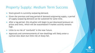 16
Property Supply: Medium Term Success
 Stock growth is currently outpacing demand.
 Given the previous and long period of demand outgrowing supply, a period
of supply outpacing demand can be sustained for some time.
 After a lag period, this situation will begin to put downward pressure on
prices and rents, which will be exacerbated if market activity remains
high.
 Little to no risk of ‘overbuild’ in the near future.
 Approvals and commencements of new dwellings will likely enter a
cyclical slow down but little risk of sharp fall.
 