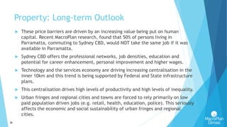 20
Property: Long-term Outlook
 These price barriers are driven by an increasing value being put on human
capital. Recent MacroPlan research, found that 50% of persons living in
Parramatta, commuting to Sydney CBD, would NOT take the same job if it was
available in Parramatta.
 Sydney CBD offers the professional networks, job densities, education and
potential for career enhancement, personal improvement and higher wages.
 Technology and the services economy are driving increasing centralisation in the
inner 10km and this trend is being supported by Federal and State infrastructure
plans.
 This centralisation drives high levels of productivity and high levels of inequality.
 Urban fringes and regional cities and towns are forced to rely primarily on low
paid population driven jobs (e.g. retail, health, education, police). This seriously
affects the economic and social sustainability of urban fringes and regional
cities.
 