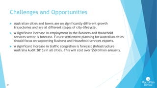 27
Challenges and Opportunities
27
 Australian cities and towns are on significantly different growth
trajectories and are at different stages of city-lifecycle.
 A significant increase in employment in the Business and Household
services sector is forecast. Future settlement planning for Australian cities
should focus on supporting Business and Household services exports.
 A significant increase in traffic congestion is forecast (Infrastructure
Australia Audit 2015) in all cities. This will cost over $50 billion annually.
 