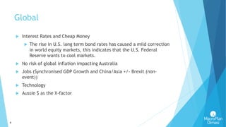 4
Global
 Interest Rates and Cheap Money
 The rise in U.S. long term bond rates has caused a mild correction
in world equity markets, this indicates that the U.S. Federal
Reserve wants to cool markets.
 No risk of global inflation impacting Australia
 Jobs (Synchronised GDP Growth and China/Asia +/- Brexit (non-
event))
 Technology
 Aussie $ as the X-factor
 