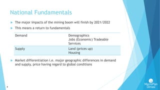 8
National Fundamentals
 The major impacts of the mining boom will finish by 2021/2022
 This means a return to fundamentals
 Market differentiation i.e. major geographic differences in demand
and supply, price having regard to global conditions
Demand Demographics
Jobs (Economic) Tradeable
Services
Supply Land (prices up)
Housing
 