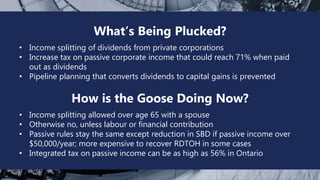 Tax Reform 2017
What’s Being Plucked?
• Income splitting of dividends from private corporations
• Increase tax on passive corporate income that could reach 71% when paid
out as dividends
• Pipeline planning that converts dividends to capital gains is prevented
How is the Goose Doing Now?
• Income splitting allowed over age 65 with a spouse
• Otherwise no, unless labour or financial contribution
• Passive rules stay the same except reduction in SBD if passive income over
$50,000/year; more expensive to recover RDTOH in some cases
• Integrated tax on passive income can be as high as 56% in Ontario
 