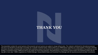 THANK YOU
This presentation contains the current opinions of the presenter and such opinions are subject to change without notice. This material is distributed for informational purposes
only and is not intended to provide legal, accounting, tax or specific investment advice. Please speak to your NWM Advisor regarding your unique situation. Forecasts, estimates,
and certain information contained herein are based upon proprietary research and should not be considered as investment advice or a recommendation of any particular security,
strategy or investment product. NWM fund returns are quoted net of fund-level expenses. Past performance is not indicative of future results. All investments contain risk and
may gain or lose value. NWM is registered as a Portfolio Manager, Exempt Market Dealer and Investment Fund Manager with the required provincial securities’ commissions.
 