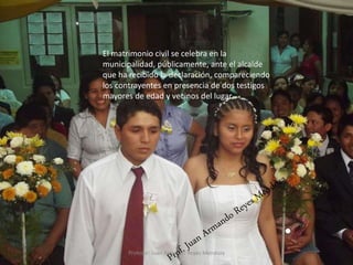 10
El matrimonio civil se celebra en la
municipalidad, públicamente, ante el alcalde
que ha recibido la declaración, compareciendo
los contrayentes en presencia de dos testigos
mayores de edad y vecinos del lugar.
Profesor: Juan Armando Reyes Mendoza
 