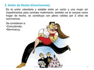 Es la unión voluntaria y estable entre un varón y una mujer sin
impedimentos para contraer matrimonio, también se le conoce como
hogar de hecho, se constituye con plena validez por 2 años de
convivencia.
2. Unión de Hecho (Convivencia):
Se consideran a:
•Concubinato.
•Servinacuy.
11
Profesor: Juan Armando Reyes Mendoza
 