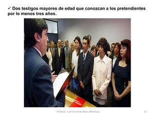 15
 Dos testigos mayores de edad que conozcan a los pretendientes
por lo menos tres años.
Profesor: Juan Armando Reyes Mendoza
 