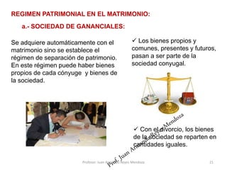 Se adquiere automáticamente con el
matrimonio sino se establece el
régimen de separación de patrimonio.
En este régimen puede haber bienes
propios de cada cónyuge y bienes de
la sociedad.
21
REGIMEN PATRIMONIAL EN EL MATRIMONIO:
a.- SOCIEDAD DE GANANCIALES:
 Los bienes propios y
comunes, presentes y futuros,
pasan a ser parte de la
sociedad conyugal.
 Con el divorcio, los bienes
de la sociedad se reparten en
cantidades iguales.
Profesor: Juan Armando Reyes Mendoza
 