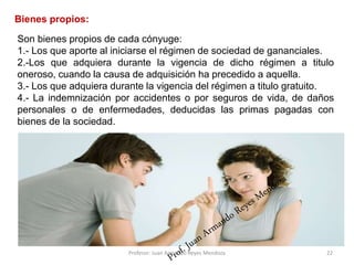 Son bienes propios de cada cónyuge:
1.- Los que aporte al iniciarse el régimen de sociedad de gananciales.
2.-Los que adquiera durante la vigencia de dicho régimen a titulo
oneroso, cuando la causa de adquisición ha precedido a aquella.
3.- Los que adquiera durante la vigencia del régimen a titulo gratuito.
4.- La indemnización por accidentes o por seguros de vida, de daños
personales o de enfermedades, deducidas las primas pagadas con
bienes de la sociedad.
22
Bienes propios:
Profesor: Juan Armando Reyes Mendoza
 